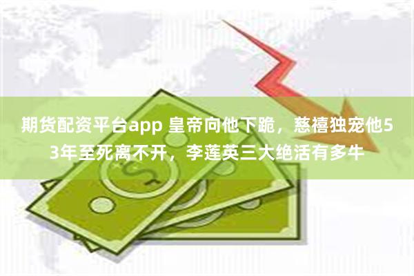 期货配资平台app 皇帝向他下跪，慈禧独宠他53年至死离不开，李莲英三大绝活有多牛