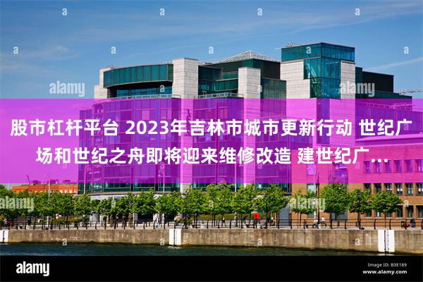 股市杠杆平台 2023年吉林市城市更新行动 世纪广场和世纪之舟即将迎来维修改造 建世纪广...