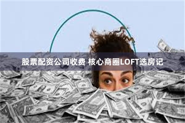 股票配资公司收费 核心商圈LOFT选房记