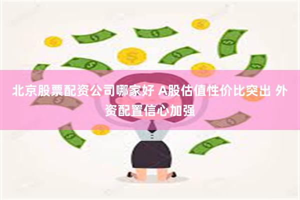 北京股票配资公司哪家好 A股估值性价比突出 外资配置信心加强