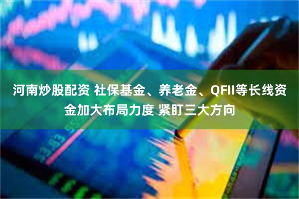 河南炒股配资 社保基金、养老金、QFII等长线资金加大布局力度 紧盯三大方向