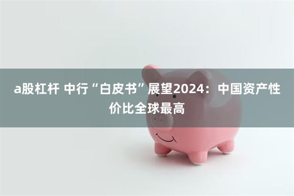 a股杠杆 中行“白皮书”展望2024：中国资产性价比全球最高