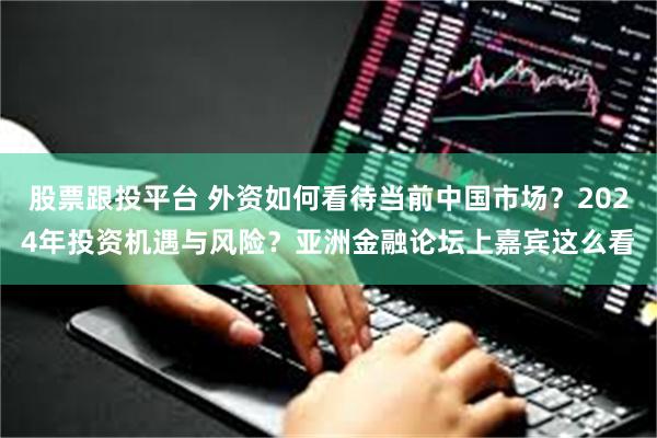 股票跟投平台 外资如何看待当前中国市场？2024年投资机遇与风险？亚洲金融论坛上嘉宾这么看