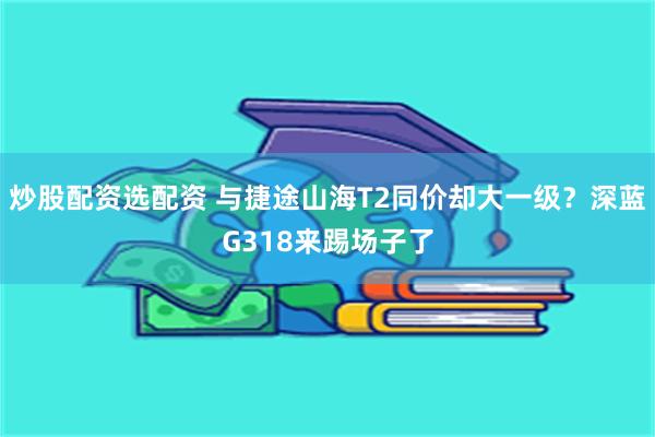 炒股配资选配资 与捷途山海T2同价却大一级？深蓝G318来踢场子了