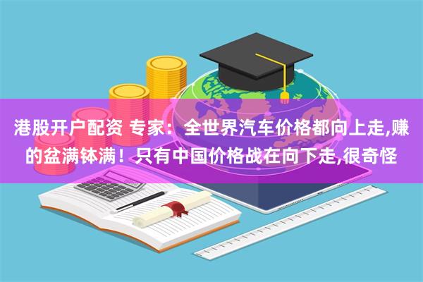 港股开户配资 专家：全世界汽车价格都向上走,赚的盆满钵满！只有中国价格战在向下走,很奇怪