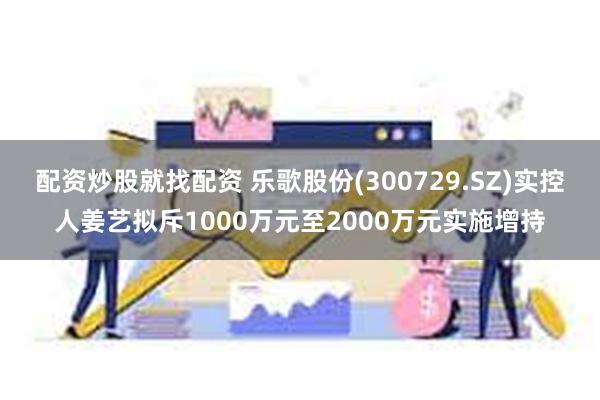 配资炒股就找配资 乐歌股份(300729.SZ)实控人姜艺拟斥1000万元至2000万元实施增持