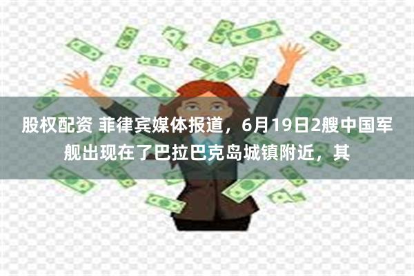 股权配资 菲律宾媒体报道，6月19日2艘中国军舰出现在了巴拉巴克岛城镇附近，其