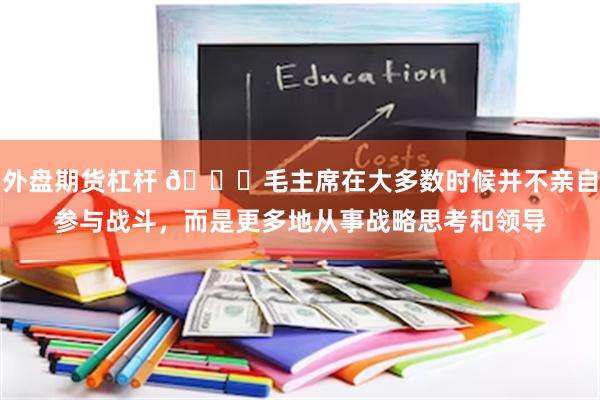 外盘期货杠杆 🌞毛主席在大多数时候并不亲自参与战斗，而是更多地从事战略思考和领导