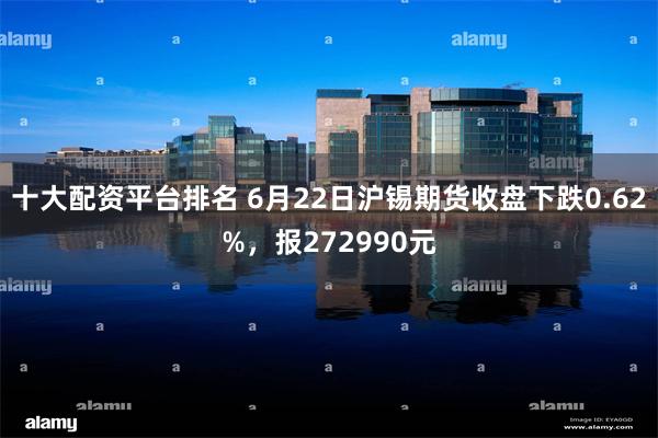 十大配资平台排名 6月22日沪锡期货收盘下跌0.62%，报272990元