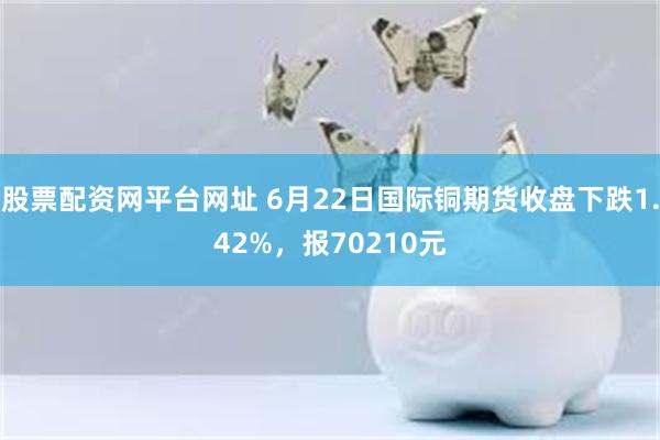 股票配资网平台网址 6月22日国际铜期货收盘下跌1.42%，报70210元