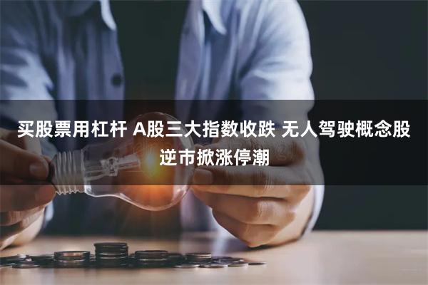 买股票用杠杆 A股三大指数收跌 无人驾驶概念股逆市掀涨停潮