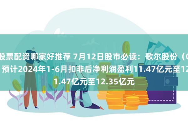 股票配资哪家好推荐 7月12日股市必读：歌尔股份（002241）预计2024年1-6月扣非后净利润盈利11.47亿元至12.35亿元