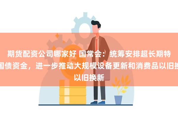 期货配资公司哪家好 国常会：统筹安排超长期特别国债资金，进一步推动大规模设备更新和消费品以旧换新