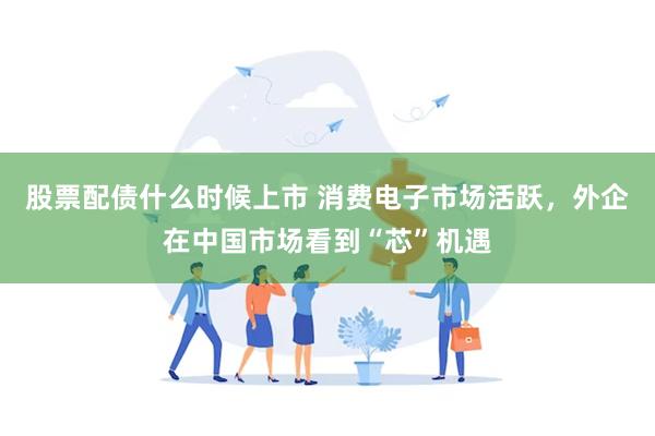 股票配债什么时候上市 消费电子市场活跃，外企在中国市场看到“芯”机遇