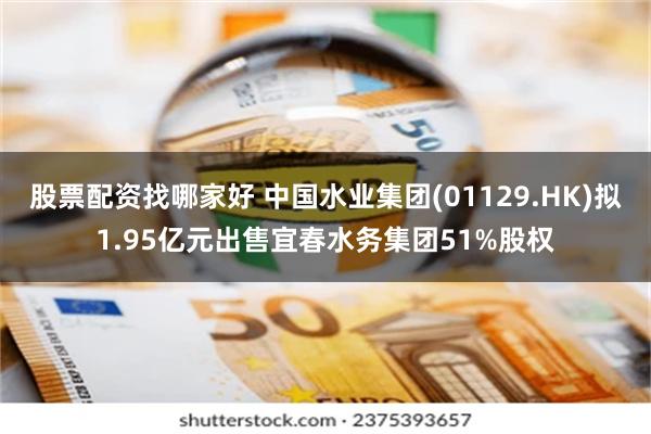 股票配资找哪家好 中国水业集团(01129.HK)拟1.95亿元出售宜春水务集团51%股权