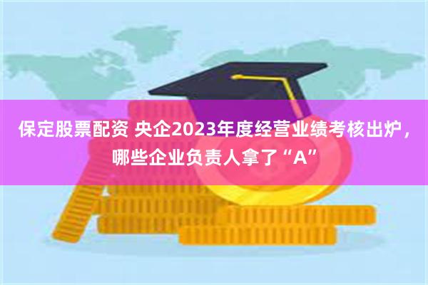 保定股票配资 央企2023年度经营业绩考核出炉，哪些企业负责人拿了“A”