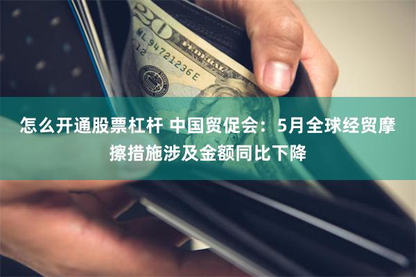 怎么开通股票杠杆 中国贸促会：5月全球经贸摩擦措施涉及金额同比下降