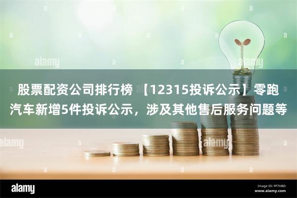 股票配资公司排行榜 【12315投诉公示】零跑汽车新增5件投诉公示，涉及其他售后服务问题等