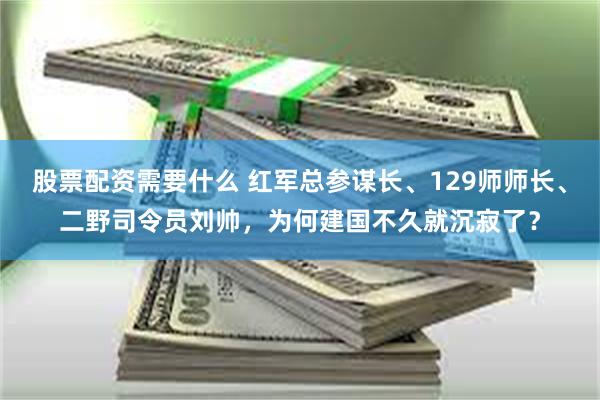 股票配资需要什么 红军总参谋长、129师师长、二野司令员刘帅，为何建国不久就沉寂了？