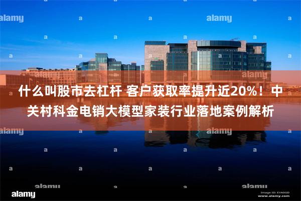 什么叫股市去杠杆 客户获取率提升近20%！中关村科金电销大模型家装行业落地案例解析