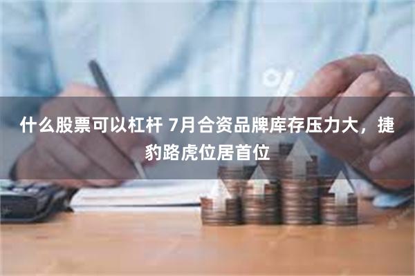 什么股票可以杠杆 7月合资品牌库存压力大，捷豹路虎位居首位