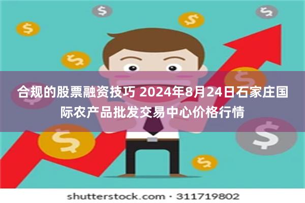 合规的股票融资技巧 2024年8月24日石家庄国际农产品批发交易中心价格行情