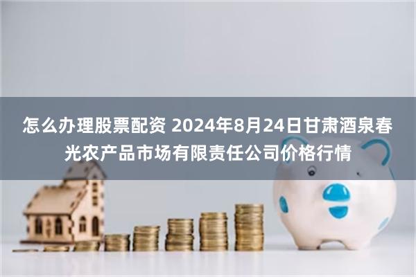 怎么办理股票配资 2024年8月24日甘肃酒泉春光农产品市场有限责任公司价格行情