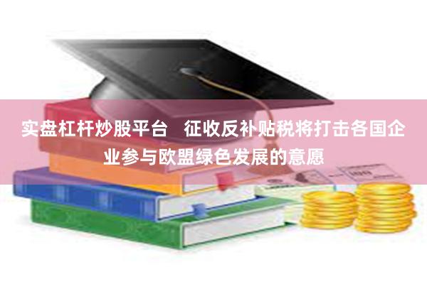 实盘杠杆炒股平台   征收反补贴税将打击各国企业参与欧盟绿色发展的意愿