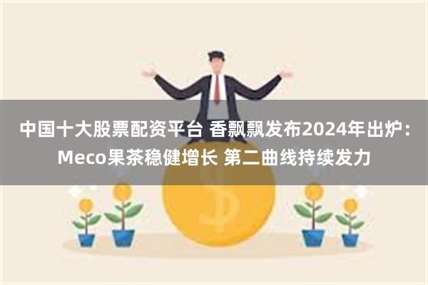 中国十大股票配资平台 香飘飘发布2024年出炉：Meco果茶稳健增长 第二曲线持续发力