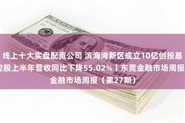 线上十大实盘配资公司 滨海湾新区成立10亿创投基金；东莞控股上半年营收同比下降55.02%丨东莞金融市场周报（第27期）