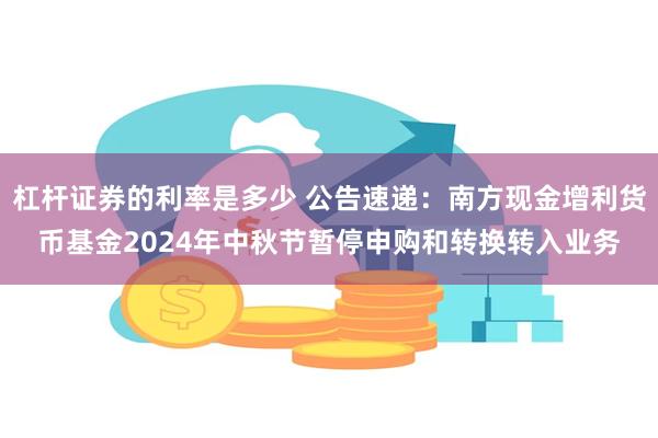 杠杆证券的利率是多少 公告速递：南方现金增利货币基金2024年中秋节暂停申购和转换转入业务