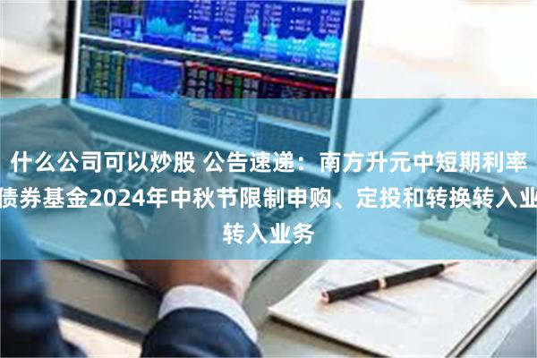 什么公司可以炒股 公告速递：南方升元中短期利率债债券基金2024年中秋节限制申购、定投和转换转入业务