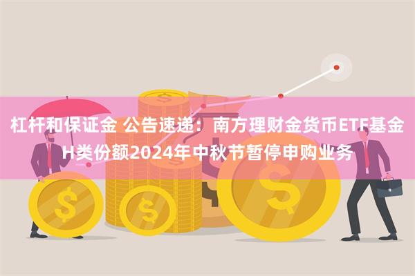 杠杆和保证金 公告速递：南方理财金货币ETF基金H类份额2024年中秋节暂停申购业务