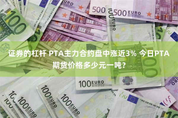 证券的杠杆 PTA主力合约盘中涨近3% 今日PTA期货价格多少元一吨？