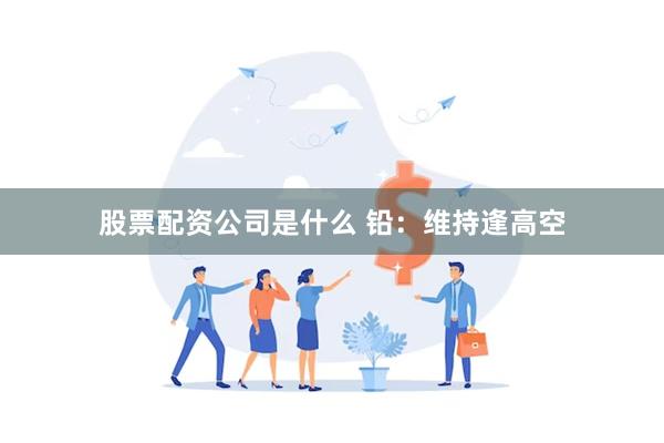 股票配资公司是什么 铅：维持逢高空