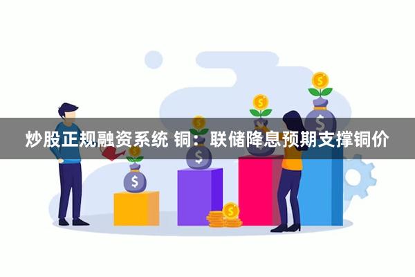 炒股正规融资系统 铜：联储降息预期支撑铜价