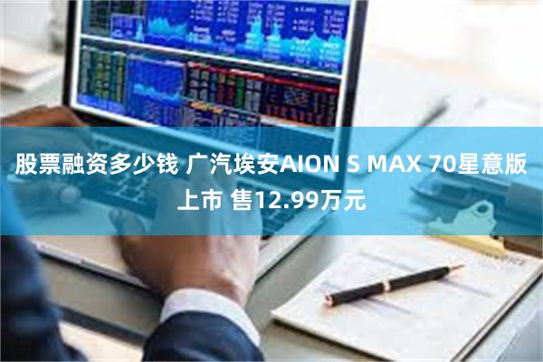 股票融资多少钱 广汽埃安AION S MAX 70星意版上市 售12.99万元