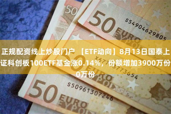 正规配资线上炒股门户 【ETF动向】8月13日国泰上证科创板100ETF基金涨0.14%，份额增加3900万份