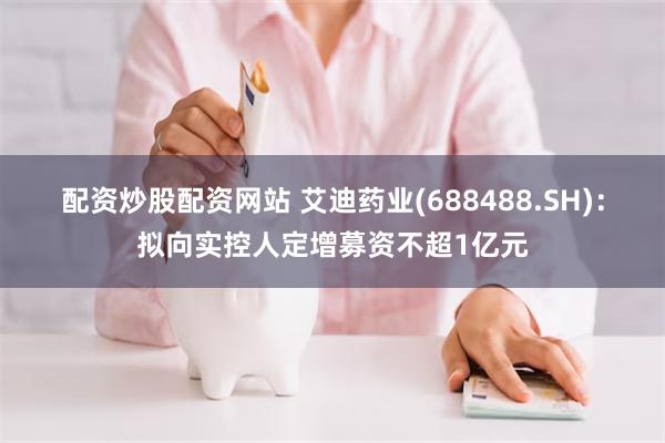 配资炒股配资网站 艾迪药业(688488.SH)：拟向实控人定增募资不超1亿元