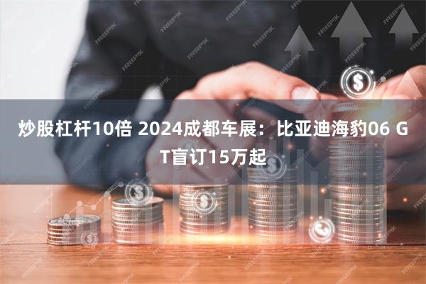 炒股杠杆10倍 2024成都车展：比亚迪海豹06 GT盲订15万起