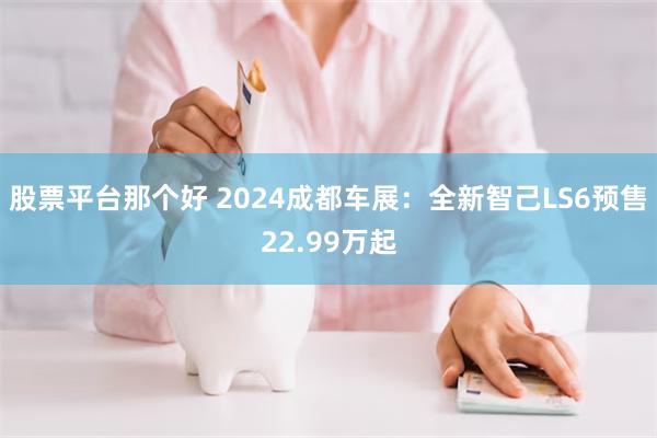 股票平台那个好 2024成都车展：全新智己LS6预售22.99万起