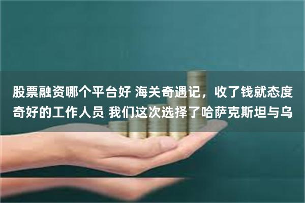 股票融资哪个平台好 海关奇遇记，收了钱就态度奇好的工作人员 我们这次选择了哈萨克斯坦与乌