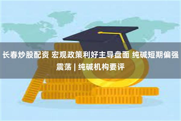 长春炒股配资 宏观政策利好主导盘面 纯碱短期偏强震荡 | 纯碱机构要评