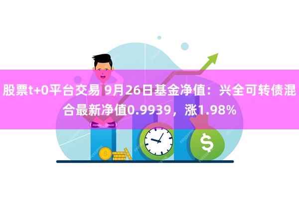 股票t+0平台交易 9月26日基金净值：兴全可转债混合最新净值0.9939，涨1.98%