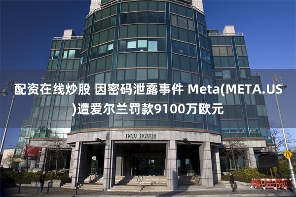 配资在线炒股 因密码泄露事件 Meta(META.US)遭爱尔兰罚款9100万欧元