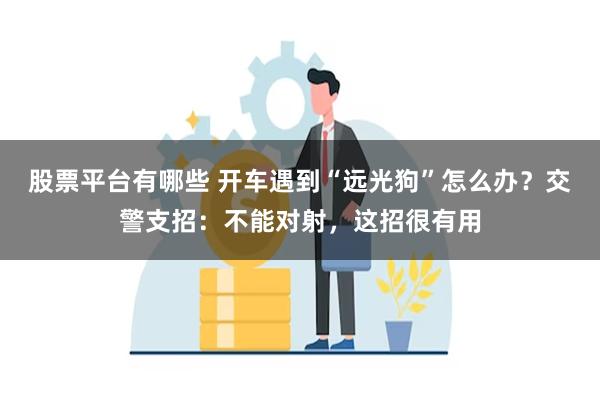 股票平台有哪些 开车遇到“远光狗”怎么办？交警支招：不能对射，这招很有用