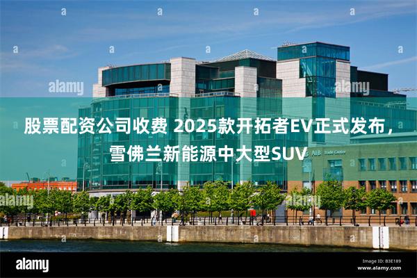 股票配资公司收费 2025款开拓者EV正式发布，雪佛兰新能源中大型SUV