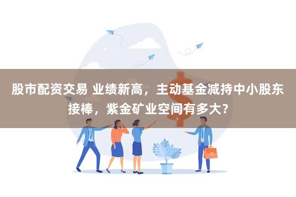 股市配资交易 业绩新高，主动基金减持中小股东接棒，紫金矿业空间有多大？