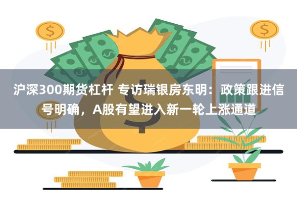 沪深300期货杠杆 专访瑞银房东明：政策跟进信号明确，A股有望进入新一轮上涨通道