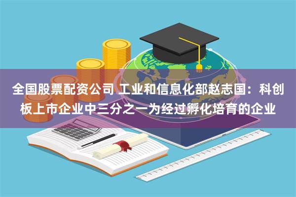 全国股票配资公司 工业和信息化部赵志国：科创板上市企业中三分之一为经过孵化培育的企业